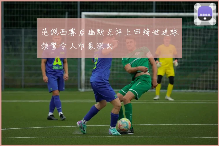 范佩西赛后幽默点评上田绮世进球频繁令人印象深刻