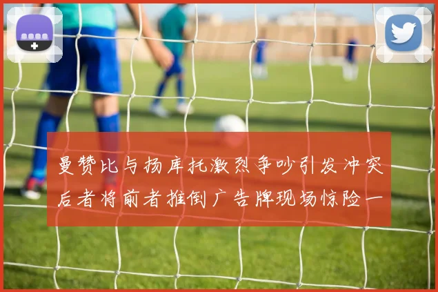 曼赞比与扬库托激烈争吵引发冲突后者将前者推倒广告牌现场惊险一幕