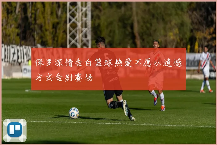 保罗深情告白篮球热爱不愿以遗憾方式告别赛场