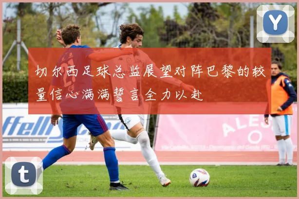 切尔西足球总监展望对阵巴黎的较量信心满满誓言全力以赴