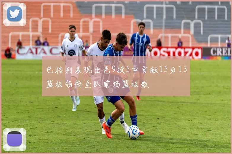 巴格利表现出色9投5中贡献15分13篮板领衔全队前场篮板数