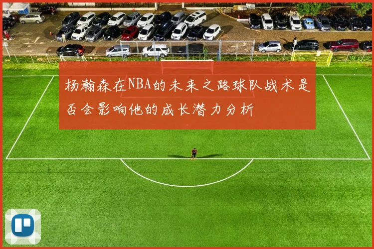 杨瀚森在NBA的未来之路球队战术是否会影响他的成长潜力分析