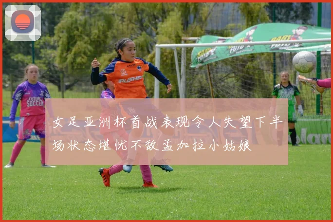 女足亚洲杯首战表现令人失望下半场状态堪忧不敌孟加拉小姑娘