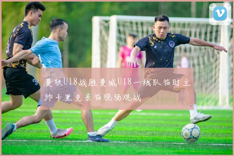 曼联U18战胜曼城U18一线队临时主帅卡里克亲临现场观战