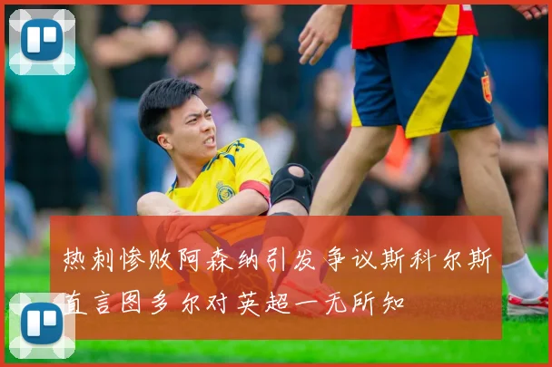 热刺惨败阿森纳引发争议斯科尔斯直言图多尔对英超一无所知
