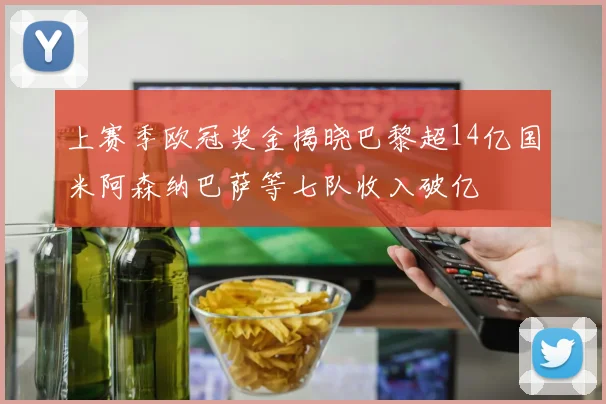 上赛季欧冠奖金揭晓巴黎超14亿国米阿森纳巴萨等七队收入破亿