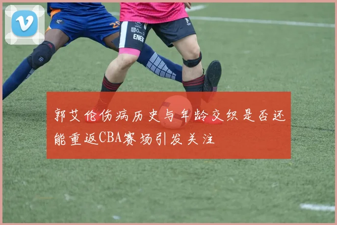 郭艾伦伤病历史与年龄交织是否还能重返CBA赛场引发关注