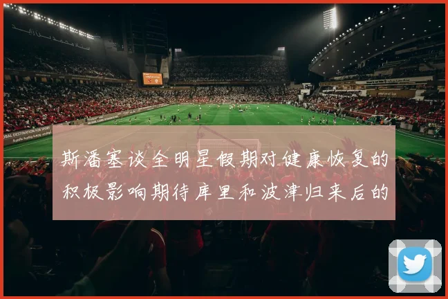 斯潘塞谈全明星假期对健康恢复的积极影响期待库里和波津归来后的全新面貌