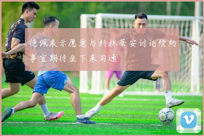 德佩表示愿意与科林蒂安讨论续约事宜期待坐下来沟通