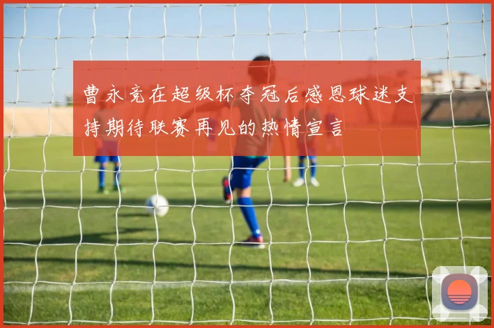 曹永竞在超级杯夺冠后感恩球迷支持期待联赛再见的热情宣言