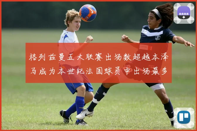 格列兹曼五大联赛出场数超越本泽马成为本世纪法国球员中出场最多者