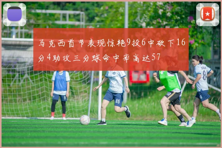 马克西首节表现惊艳9投6中砍下16分4助攻三分球命中率高达57