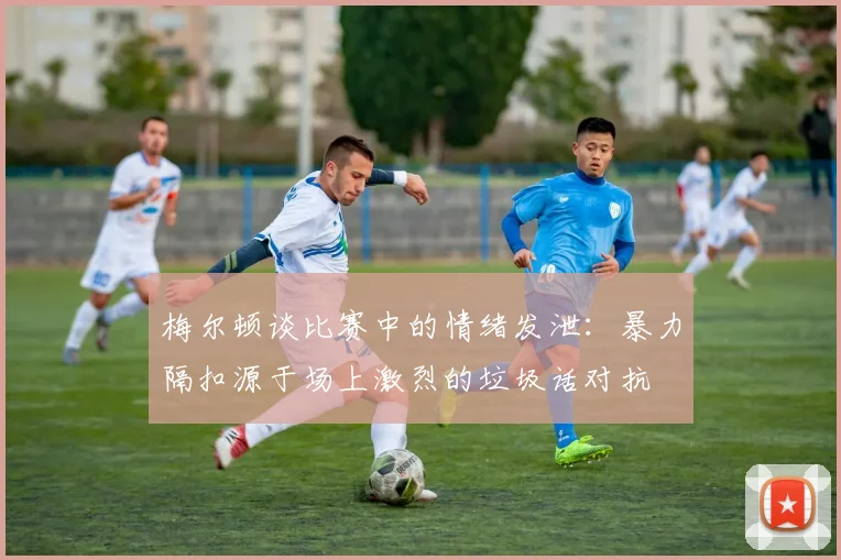 梅尔顿谈比赛中的情绪发泄：暴力隔扣源于场上激烈的垃圾话对抗