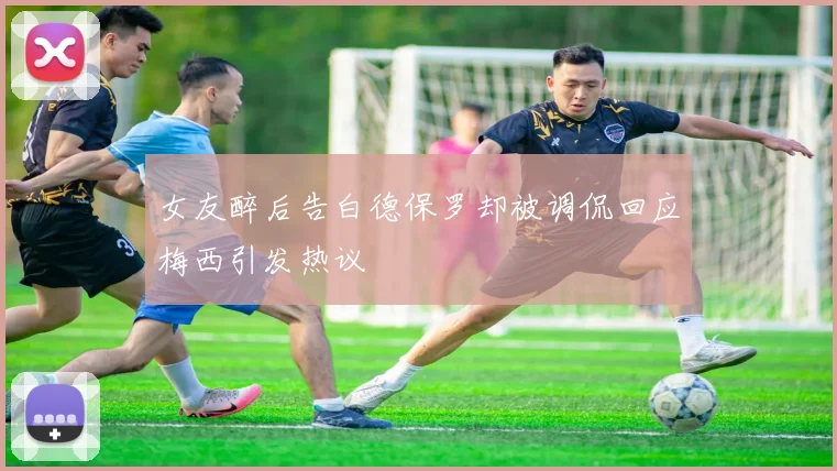 女友醉后告白德保罗却被调侃回应梅西引发热议