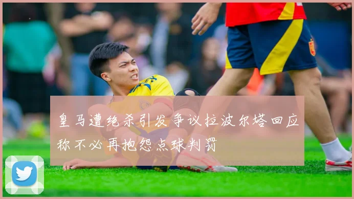 皇马遭绝杀引发争议拉波尔塔回应称不必再抱怨点球判罚