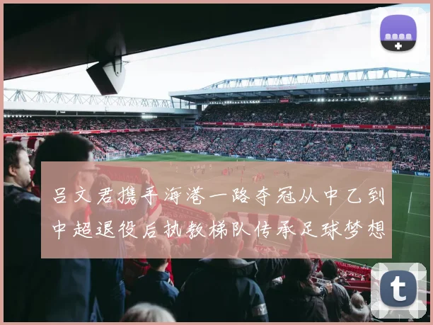 吕文君携手海港一路夺冠从中乙到中超退役后执教梯队传承足球梦想