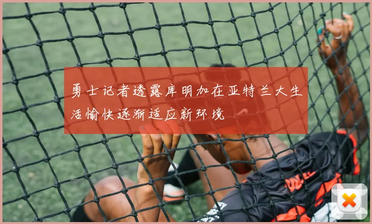 勇士记者透露库明加在亚特兰大生活愉快逐渐适应新环境