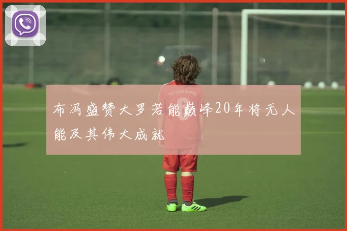 布冯盛赞大罗若能巅峰20年将无人能及其伟大成就