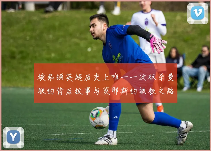 埃弗顿英超历史上唯一一次双杀曼联的背后故事与莫耶斯的执教之路