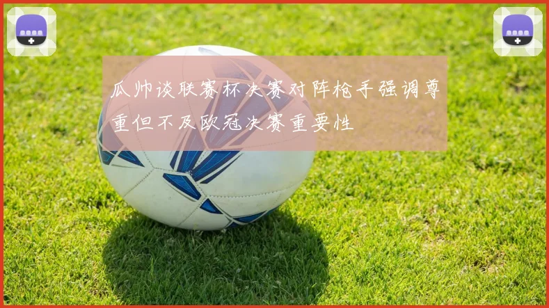 瓜帅谈联赛杯决赛对阵枪手强调尊重但不及欧冠决赛重要性