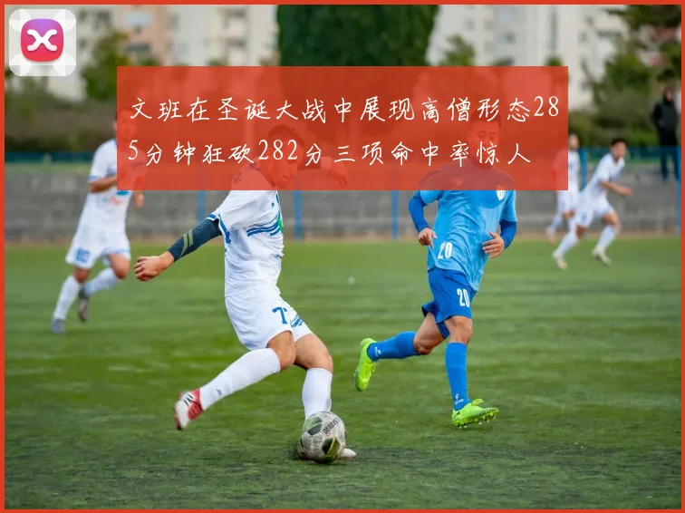 文班在圣诞大战中展现高僧形态285分钟狂砍282分三项命中率惊人