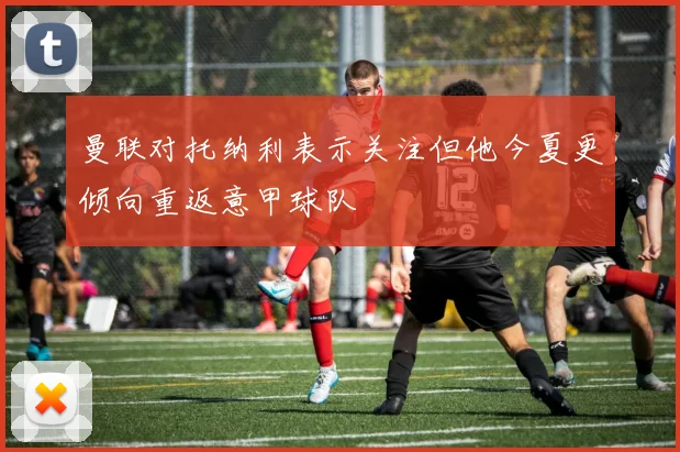 曼联对托纳利表示关注但他今夏更倾向重返意甲球队